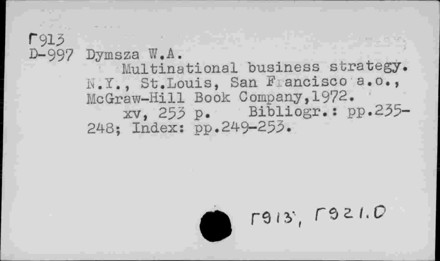 ﻿P915
D-997 Dymsza W.A.
Multinational business strategy. N.Y., St.Louis, San Francisco a.o., McGraw-Hill Book Company,1972.
xv, 255 p. Bibliogr.: pp.255-248; Index: pp.249-255.
F9iV, rsa/.P